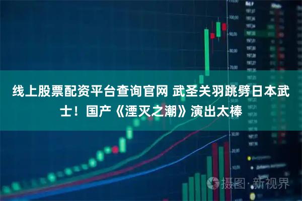 线上股票配资平台查询官网 武圣关羽跳劈日本武士！国产《湮灭之潮》演出太棒