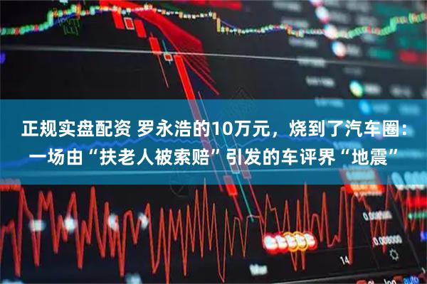 正规实盘配资 罗永浩的10万元，烧到了汽车圈：一场由“扶老人被索赔”引发的车评界“地震”