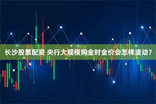 长沙股票配资 央行大规模购金时金价会怎样波动？