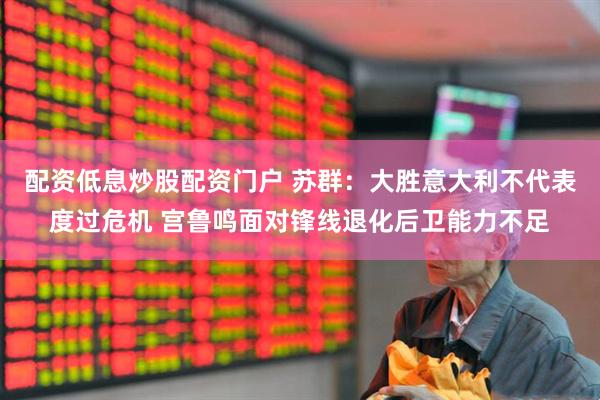 配资低息炒股配资门户 苏群：大胜意大利不代表度过危机 宫鲁鸣面对锋线退化后卫能力不足