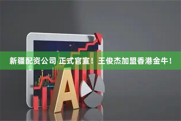 新疆配资公司 正式官宣！王俊杰加盟香港金牛！