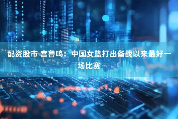 配资股市 宫鲁鸣：中国女篮打出备战以来最好一场比赛