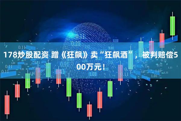 178炒股配资 蹭《狂飙》卖“狂飙酒”，被判赔偿500万元！