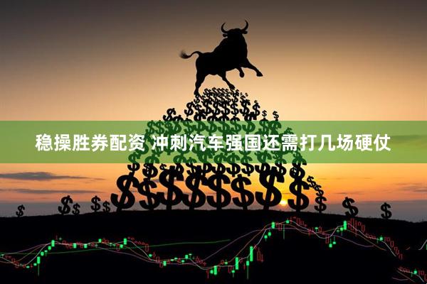 稳操胜券配资 冲刺汽车强国还需打几场硬仗